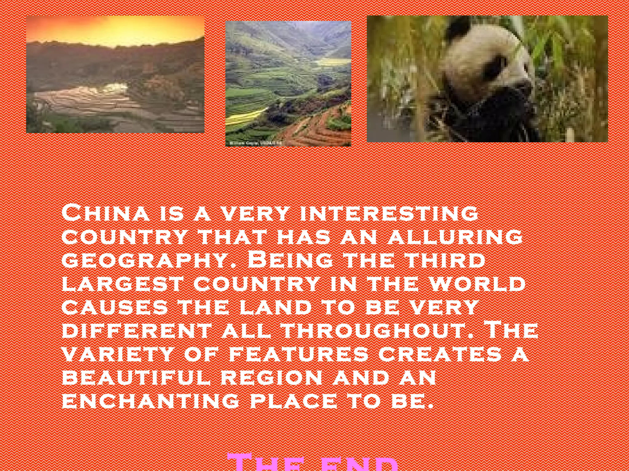 China is a very interesting country that has an alluring geography. Being the third largest country in the world causes the land to be very different all throughout. The variety of features creates a beautiful region and an enchanting place to be. The end