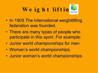 Weight lifting In 1905 The International weightlifting federation was founded. There are many types of people who participate in this sport. For example: Junior world championships for men.  Woman’s world championships.  Junior woman’s world championships. 