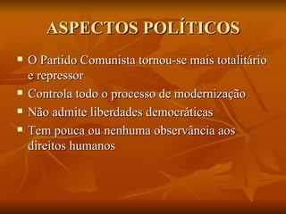 ASPECTOS POLÍTICOS O Partido Comunista tornou-se mais totalitário e repressor Controla todo o processo de modernização Não admite liberdades democráticas Tem pouca ou nenhuma observância aos direitos humanos 