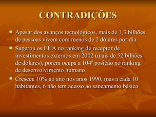 CONTRADIÇÕES Apesar dos avanços tecnológicos, mais de 1,3 bilhões de pessoas vivem com menos de 2 dólares por dia Superou os EUA no ranking de receptor de investimentos externos em 2002 (mais de 52 bilhões de dólares), porém ocupa a 104ª posição no ranking de desenvolvimento humano Cresceu 10% ao ano nos anos 1990, mas a cada 10 habitantes, 6 não tem acesso ao saneamento básico 