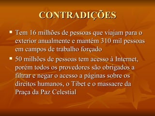 CONTRADIÇÕES Tem 16 milhões de pessoas que viajam para o exterior anualmente e mantém 310 mil pessoas em campos de trabalho forçado 50 milhões de pessoas tem acesso à Internet, porém todos os provedores são obrigados a filtrar e negar o acesso a páginas sobre os direitos humanos, o Tibet e o massacre da Praça da Paz Celestial 