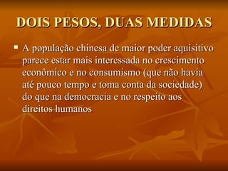 DOIS PESOS, DUAS MEDIDAS A população chinesa de maior poder aquisitivo parece estar mais interessada no crescimento econômico e no consumismo (que não havia até pouco tempo e toma conta da sociedade) do que na democracia e no respeito aos direitos humanos 