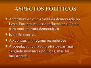 ASPECTOS POLÍTICOS Acreditava-se que a volta da democracia no Leste Europeu pudesse influenciar a China para uma abertura democrática Isso não ocorreu Ao contrário, o regime recrudesceu A população realizou protestos nas ruas, exigindo mudanças políticas, mas foi massacrada 