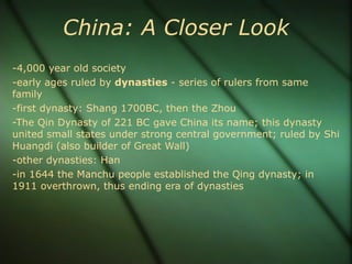 China: A Closer Look -4,000 year old society -early ages ruled by  dynasties  - series of rulers from same family -first dynasty: Shang 1700BC, then the Zhou -The Qin Dynasty of 221 BC gave China its name; this dynasty united small states under strong central government; ruled by Shi Huangdi (also builder of Great Wall) -other dynasties: Han -in 1644 the Manchu people established the Qing dynasty; in 1911 overthrown, thus ending era of dynasties  