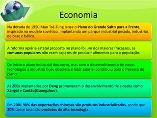 Economia
Na década de 1950 Mao Tsé-Tung lança o Plano do Grande Salto para a Frente,
inspirado no modelo soviético, implantando um parque industrial pesado, industrias
de base e bélica.

A reforma agrária estatal proposta no plano foi um dos maiores fracassos, as
comunas populares não eram capazes de produzir alimentos para a população.

De início o plano industrial deu certo, mas com o desenvolvimento de novas
tecnologias a indústria ficou obsoleta e fator salarial contribuiu para o fracasso do
plano.

As ZEEs implantadas por Deng promoveram o desenvolvimento de cidades como
Xangai e Cantão(Guangzhuo).


Em 2001 90% das exportações chinesas são produtos industrializados, sendo que
20% desse total são produtos de alta tecnologia.
 