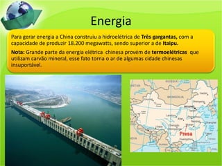 Energia
Para gerar energia a China construiu a hidroelétrica de Três gargantas, com a
capacidade de produzir 18.200 megawatts, sendo superior a de Itaipu.
Nota: Grande parte da energia elétrica chinesa provém de termoelétricas que
utilizam carvão mineral, esse fato torna o ar de algumas cidade chinesas
insuportável.
 