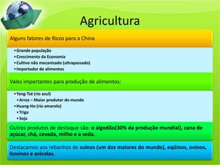 Agricultura
Alguns fatores de Ricos para a China

 • Grande população
 • Crescimento da Economia
 • Cultivo não mecanizado (ultrapassado)
 • Importador de alimentos

Vales importantes para produção de alimentos:

 • Yang-Tsé (rio azul)
   • Arroz – Maior produtor do mundo
 • Huang-Ho (rio amarelo)
   • Trigo
   • Soja

Outros produtos de destaque são: o algodão(30% da produção mundial), cana de
açúcar, chá, cevada, milho e a seda.

Destacamos aos rebanhos de suínos (um dos maiores do mundo), eqüinos, ovinos,
bovinos e avícolas.
 