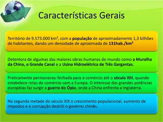 Características Gerais

Território de 9.573.000 km², com a população de aproximadamente 1,3 bilhões
de habitantes, dando um densidade de aproximada de 131hab./km²


Detentora de algumas das maiores obras humanas do mundo como a Muralha
da China, o Grande Canal e a Usina Hidroelétrica de Três Gargantas.

Praticamente permaneceu fechada para o comércio até o século XIII, quando
estabelece rotas de comércio com a Europa. O interesse das grandes potências
européias faz surgir a guerra do Ópio, onde a China enfrenta a Inglaterra.

Na segunda metade do século XIX o crescimento populacional, aumento de
impostos e a corrupção destrói o governo chinês.
 