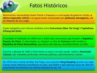 Fatos Históricos
Movimentos nacionalistas fazem frente a fraqueza e a corrupção do governo chinês, o
último imperador (1912) é um governante manipulado por potências estrangeiras, até
ser deposto do seu cargo.

O país mergulha num intenso combate entre Comunistas (Mao Tsé-Tung) X Capitalistas
(Chiang Kai-Shek).

O combate é finalizado em 1949 com a vitória dos comunistas que fundam a República
Popular da China. Os derrotados se refugiam na ilha de Formosa onde fundam a
República da China Nacionalista, que busca até hoje seu reconhecimento na ONU.

Durante a década de 1960 a China fecha-se para o mundo aonde realiza a Revolução
Cultural, são realizadas profundas reformas políticas, administrativa e sociais.

Em 1976 com a morte de Mao Tsé-Tung o seu sucessor Deng Xiaoping assume seu lugar
e lança novas reformas econômicas ao país, que fazem o país alcançar picos de 10% em
crescimento econômicos nas últimas décadas do séc. XX
 