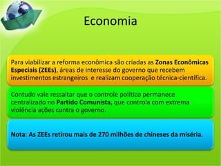 Economia

Para viabilizar a reforma econômica são criadas as Zonas Econômicas
Especiais (ZEEs), áreas de interesse do governo que recebem
investimentos estrangeiros e realizam cooperação técnica-científica.

Contudo vale ressaltar que o controle político permanece
centralizado no Partido Comunista, que controla com extrema
violência ações contra o governo.


Nota: As ZEEs retirou mais de 270 milhões de chineses da miséria.
 