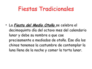 Fiestas Tradicionales La  Fiesta del Medio Otoño  se celebra el decimoquinto día del octavo mes del calendario lunar y debe su nombre a que cae precisamente a mediados de otoño. Ese día los chinos tenemos la costumbre de contemplar la luna llena de la noche y comer la torta lunar. 