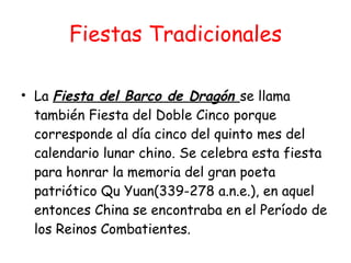 Fiestas Tradicionales La  Fiesta del Barco de Dragón  se llama también Fiesta del Doble Cinco porque corresponde al día cinco del quinto mes del calendario lunar chino. Se celebra esta fiesta para honrar la memoria del gran poeta patriótico Qu Yuan(339-278 a.n.e.), en aquel entonces China se encontraba en el Período de los Reinos Combatientes.  