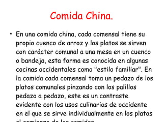 Comida China. En una comida china, cada comensal tiene su propio cuenco de arroz y los platos se sirven con carácter comunal a una mesa en un cuenco o bandeja, esta forma es conocida en algunas cocinas occidentales como "estilo familiar". En la comida cada comensal toma un pedazo de los platos comunales pinzando con los palillos pedazo a pedazo, este es un contraste evidente con los usos culinarios de occidente en el que se sirve individualmente en los platos al comienzo de las comidas.  