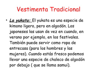 Vestimenta Tradicional La yukata:  El yukata es una especie de kimono ligero, pero en algodón. Los japoneses las usan de vez en cuando, en verano por ejemplo, en los festivales. También puede servir como ropa de entrecasa (para los hombres y las mujeres). Cuando estás fresco podemos llevar una especie de chaleco de algodón por debajo ( que se llama samui). 