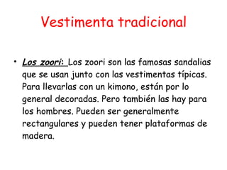 Vestimenta tradicional Los zoori :  Los zoori son las famosas sandalias que se usan junto con las vestimentas típicas. Para llevarlas con un kimono, están por lo general decoradas. Pero también las hay para los hombres. Pueden ser generalmente rectangulares y pueden tener plataformas de madera. 