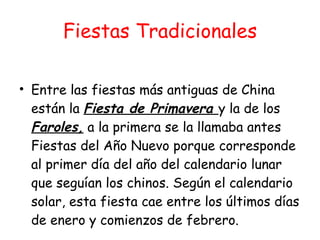Fiestas Tradicionales Entre las fiestas más antiguas de China están la  Fiesta de Primavera  y la de los  Faroles,  a la primera se la llamaba antes Fiestas del Año Nuevo porque corresponde al primer día del año del calendario lunar que seguían los chinos. Según el calendario solar, esta fiesta cae entre los últimos días de enero y comienzos de febrero. 