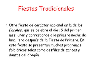 Fiestas Tradicionales Otra fiesta de carácter nacional es la de los  Faroles,  que se celebra el día 15 del primer mes lunar y corresponde a la primera noche de luna llena después de la Fiesta de Primera. En esta fiesta se presentan muchos programas folclóricos tales como desfiles de zancos y danzas del dragón. 