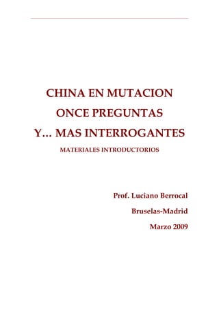 CHINA EN MUTACION
  ONCE PREGUNTAS
Y… MAS INTERROGANTES
   MATERIALES INTRODUCTORIOS




                Prof. Luciano Berrocal

                     Bruselas-Madrid

                          Marzo 2009
 