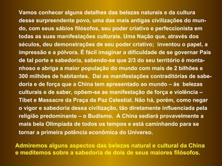 Vamos conhecer alguns detalhes das belezas naturais e da cultura desse surpreendente povo, uma das mais antigas civilizações do mun-do, com seus sábios filósofos, seu poder criativo e perfeccionista em todas as suas manifestações culturais. Uma Nação que, através dos séculos, deu demonstrações de seu poder criativo;  inventou o papel, a impressão e a pólvora. É fácil imaginar a dificuldade de se governar País de tal porte e sabedoria, sabendo-se que 2/3 do seu território é monta-nhoso e abriga a maior população do mundo com mais de 2 bilhões e 300 milhões de habitantes.  Daí as manifestações contraditórias de sabe-doria e de força que a China tem apresentado ao mundo – às  belezas culturais e de saber, opõem-se as manifestação de força e violência – Tibet e Massacre da Praça da Paz Celestial. Não há, porém, como negar o vigor e sabedoria dessa civilização, tão diretamente influenciada pela religião predominante – o Budismo.  A China sediará provavelmente a mais bela Olimpíada de todos os tempos e está caminhando para se tornar a primeira potência econômica do Universo.   Admiremos alguns aspectos das belezas natural e cultural da China e meditemos sobre a sabedoria de dois de seus maiores filósofos.  