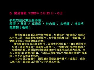 5.  蘭封會戰  1938 年 5 月 21 日 ~6 月   參戰的國民黨主要將領： 程潛  /  薛岳  /  邱清泉  /  桂永清  /  宋希濂  /  杜聿明  龍慕韓（槍斃） 　  蘭封會戰是日軍為配合徐州會戰，切斷徐州中國軍隊之西面退  路和阻止第一戰區軍隊增援徐州，和中國軍隊發生的一場會戰。這會戰演發成了武漢會戰的序幕。 　  蘭封會戰對日軍來講是敗仗，如果土肥原在 5 月 18 日轉向商丘，估計日軍能夠提前一個星期佔領商丘。一個精銳的常設師團加上一個重炮旅團，將對從徐州戰場後撤的中國軍隊造成很大威脅。而且日軍第 16  師團和第 3 、 13 混成旅團可以全力截擊後撤的中國軍隊，而不是去救援土肥原。 　　由於在這次會戰中，國民黨將領龍慕韓作戰不力被處決，成為抗戰中第一個被處決的蔣介石中央嫡系將領。 