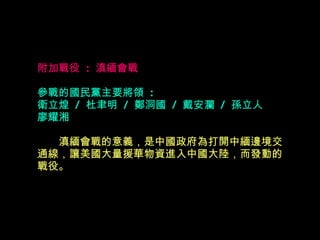 附加戰役  :  滇緬會戰 參戰的國民黨主要將領  : 衛立煌  /  杜聿明  /  鄭洞國  /  戴安瀾  /  孫立人  廖耀湘  　　 滇緬會戰的意義，是中國政府為打開中緬邊境交 通線，讓美國大量援華物資進入中國大陸，而發動的 戰役。   
