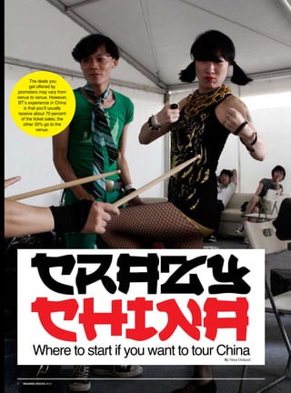 The deals you
        get offered by
promoters may vary from
venue to venue. However,
BT’s experience in China
    is that you’ll usually
 receive about 70 percent
   of the ticket sales; the
    other 30% go to the
            venue.




        crazy
        china
          Where to start if you want to tour China
                                             By Nina Onland




1   READING ROCKS 2010
 