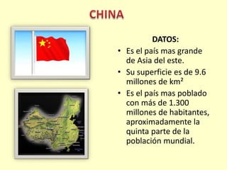 CHINADATOS: Es el país mas grande de Asia del este. Su superficie es de 9.6 millones de km²Es el país mas poblado con más de 1.300 millones de habitantes, aproximadamente la quinta parte de la población mundial.