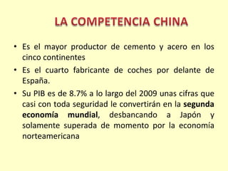 Es el mayor productor de cemento y acero en los cinco continentesEs el cuarto fabricante de coches por delante de España.Su PIB es de 8.7% a lo largo del 2009 unas cifras que casi con toda seguridad le convertirán en la segunda economía mundial, desbancando a Japón y solamente superada de momento por la economía norteamericanaLA COMPETENCIA CHINA