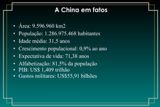 A China em fatos Área:  9.596.960 km2 População: 1.286.975.468 habitantes Idade média: 31,5 anos Crescimento populacional: 0,9% ao ano Expectativa de vida: 71,38 anos Alfabetização: 81,5% da população PIB: US$ 1,409 trilhão Gastos militares: US$55,91 bilhões 