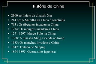 História da China 2100 ac: Início da dinastia Xia 214 ac: A Muralha da China é concluída 763 : Os tibetanos invadem a China 1234: Os mongóis invadem a China 1271-1297: Marco Polo na China 1368: A dinastia Ming ascende ao trono 1683: Os manchus invadem a China 1842: Tratado de Nanjing 1894-1895: Guerra sino-japonesa 