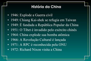 História da China 1946: Explode a Guerra civil 1949: Chiang Kai-shek se refugia em Taiwan 1949: É fundada a República Popular da China 1951: O Tibet é invadido pelo exército chinês 1964: China explode sua bomba atômica 1966: A Revolução Cultural é lançada 1971: A RPC é reconhecida pela ONU 1972: Richard Nixon visita a China 