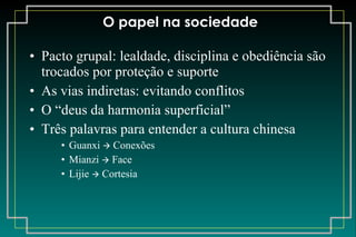 O papel na sociedade Pacto grupal: lealdade, disciplina e obediência são trocados por proteção e suporte As vias indiretas: evitando conflitos O “deus da harmonia superficial” Três palavras para entender a cultura chinesa Guanxi    Conexões Mianzi    Face Lijie    Cortesia 