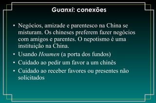 Guanxi : conexões Negócios, amizade e parentesco na China se misturam. Os chineses preferem fazer negócios com amigos e parentes. O nepotismo é uma instituição na China. Usando  Houmen  (a porta dos fundos) Cuidado ao pedir um favor a um chinês Cuidado ao receber favores ou presentes não solicitados 
