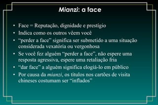 Mianzi : a face Face = Reputação, dignidade e prestígio Indica como os outros vêem você “ perder a face” significa ser submetido a uma situação considerada vexatória ou vergonhosa Se você fez alguém “perder a face”, não espere uma resposta agressiva, espere uma retaliação fria “ dar face” a alguém significa elogiá-lo em público Por causa da  mianzi , os títulos nos cartões de visita chineses costumam ser “inflados” 