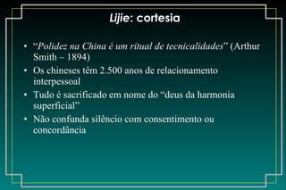 Lijie : cortesia “ Polidez na China é um ritual de tecnicalidades ” (Arthur Smith – 1894) Os chineses têm 2.500 anos de relacionamento interpessoal Tudo é sacrificado em nome do “deus da harmonia superficial” Não confunda silêncio com consentimento ou concordância 