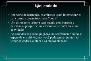 Lijie : cortesia Em nome da harmonia, os chineses usam intermediários para passar comentários mais “duros” Um estrangeiro sempre será tratado com cortesia e deferência, porque de uma forma ou de outra ele é  um convidado Seus modos não serão julgados tão severamente como se espera de um chinês, mas você pode ganhar pontos ao tentar entender a cultura e os modos chineses 