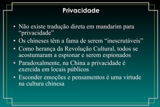 Privacidade Não existe tradução direta em mandarim para “privacidade” Os chineses têm a fama de serem “inescrutáveis” Como herança da Revolução Cultural, todos se acostumaram a espionar e serem espionados Paradoxalmente, na China a privacidade é exercida em locais públicos Esconder emoções e pensamentos é uma virtude na cultura chinesa 