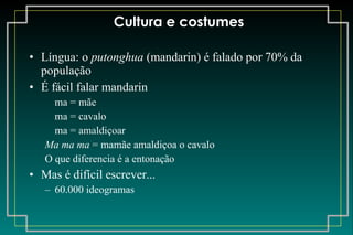 Cultura e costumes Língua: o  putonghua  (mandarin) é falado por 70% da população É fácil falar mandarin ma = mãe ma = cavalo ma = amaldiçoar Ma ma ma  = mamãe amaldiçoa o cavalo O que diferencia é a entonação Mas é difícil escrever... 60.000 ideogramas 