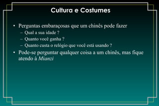 Cultura e Costumes Perguntas embaraçosas que um chinês pode fazer Qual a sua idade ? Quanto você ganha ? Quanto custa o relógio que você está usando ? Pode-se perguntar qualquer coisa a um chinês, mas fique atendo à  Mianzi 