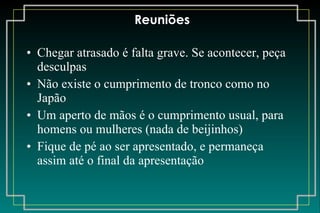 Reuniões Chegar atrasado é falta grave. Se acontecer, peça desculpas Não existe o cumprimento de tronco como no Japão Um aperto de mãos é o cumprimento usual, para homens ou mulheres (nada de beijinhos) Fique de pé ao ser apresentado, e permaneça assim até o final da apresentação 