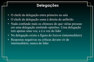 Delegações O chefe da delegação entra primeiro na sala O chefe da delegação senta à direita do anfitrião Nada confunde mais os chineses do que várias pessoas em uma delegação emitindo opiniões. Uma delegação tem apenas uma voz, e é a voz do líder Na delegação existe a figura do  liaison  (intermediário) Respostas negativas ou críticas devem vir do intermediário, nunca do líder 