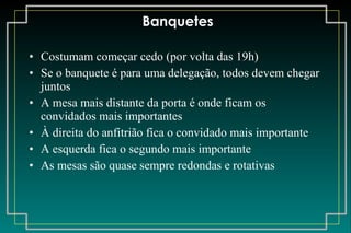 Banquetes Costumam começar cedo (por volta das 19h) Se o banquete é para uma delegação, todos devem chegar juntos A mesa mais distante da porta é onde ficam os convidados mais importantes À direita do anfitrião fica o convidado mais importante A esquerda fica o segundo mais importante As mesas são quase sempre redondas e rotativas 