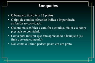 Banquetes O banquete típico tem 12 pratos O tipo de comida oferecido indica a importância atribuída ao convidado Quanto mais exótica e cara for a comida, maior é a honra prestada ao convidado Coma para mostrar que está apreciando o banquete (ou finja que está comendo) Não coma o último pedaço posto em um prato 