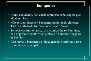 Banquetes Como convidado, não encha o próprio copo, espere que alguém o faça Não existem facas em banquetes tradicionais chineses. Tudo é cortado de forma a poder usar o  bashi Se você esvaziar o prato, mais comida lhe será servida, não importa o quanto você proteste. O mesmo vale para as bebidas Pela regra, o banquete se inicia quando o anfitrião serve o convidado principal 