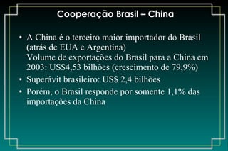 Cooperação Brasil – China A China é o terceiro maior importador do Brasil (atrás de EUA e Argentina) Volume de exportações do Brasil para a China em 2003: US$4,53 bilhões (crescimento de 79,9%) Superávit brasileiro: US$ 2,4 bilhões Porém, o Brasil responde por somente 1,1% das importações da China 