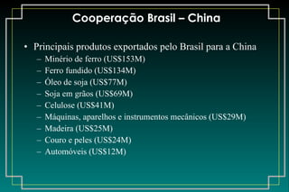 Cooperação Brasil – China Principais produtos exportados pelo Brasil para a China Minério de ferro (US$153M) Ferro fundido (US$134M) Óleo de soja (US$77M) Soja em grãos (US$69M) Celulose (US$41M) Máquinas, aparelhos e instrumentos mecânicos (US$29M) Madeira (US$25M) Couro e peles (US$24M) Automóveis (US$12M) 