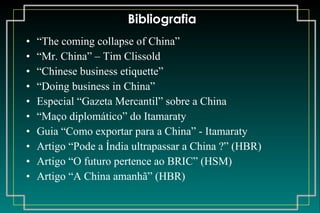 Bibliografia “ The coming collapse of China” “ Mr. China” – Tim Clissold “ Chinese business etiquette” “ Doing business in China” Especial “Gazeta Mercantil” sobre a China “ Maço diplomático” do Itamaraty Guia “Como exportar para a China” - Itamaraty Artigo “Pode a Índia ultrapassar a China ?” (HBR) Artigo “O futuro pertence ao BRIC” (HSM) Artigo “A China amanhã” (HBR) 