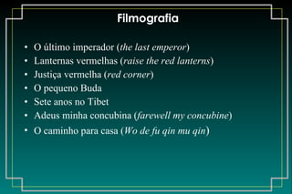 Filmografia O último imperador ( the last emperor ) Lanternas vermelhas ( raise the red lanterns ) Justiça vermelha ( red corner ) O pequeno Buda Sete anos no Tibet Adeus minha concubina ( farewell my concubine ) O caminho para casa ( Wo de fu qin mu qin ) 