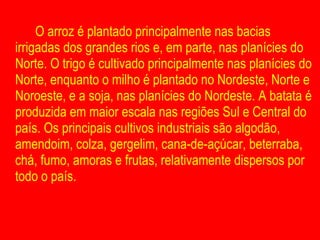 O arroz é plantado principalmente nas bacias irrigadas dos grandes rios e, em parte, nas planícies do Norte. O trigo é cultivado principalmente nas planícies do Norte, enquanto o milho é plantado no Nordeste, Norte e Noroeste, e a soja, nas planícies do Nordeste. A batata é produzida em maior escala nas regiões Sul e Central do país. Os principais cultivos industriais são algodão, amendoim, colza, gergelim, cana-de-açúcar, beterraba, chá, fumo, amoras e frutas, relativamente dispersos por todo o país.  