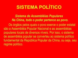 SISTEMA POLÍTICO Sistema de Assembléias Populares Na China, todo o poder pertence ao povo.  Os órgãos pelos quais o povo exerce o poder estatal são a Assembléia Popular Nacional e as assembléias populares locais de diversos níveis. Por isso, o sistema de assembléia popular se converteu ao sistema político fundamental da República Popular da China, ou seja, seu regime político. 